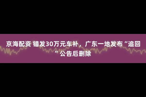 京海配资 错发30万元车补，广东一地发布“追回”公告后删除