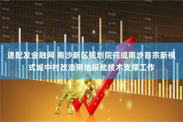 速配发金融网 南沙新区规划院完成南沙首宗新模式城中村改造用地报批技术支撑工作