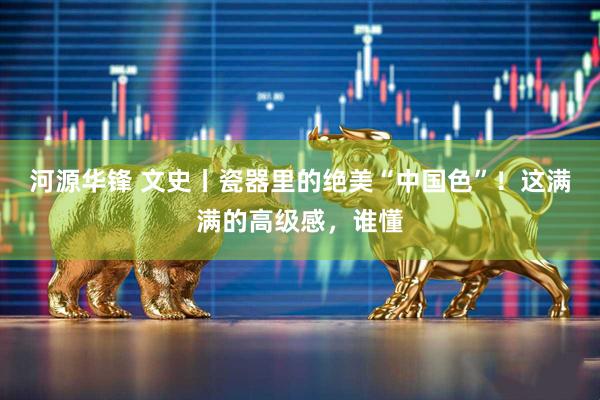 河源华锋 文史丨瓷器里的绝美“中国色”！这满满的高级感，谁懂