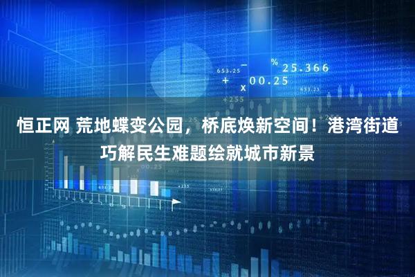 恒正网 荒地蝶变公园，桥底焕新空间！港湾街道巧解民生难题绘就城市新景