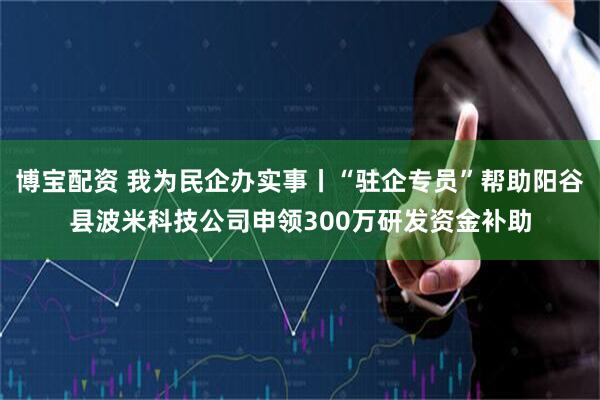 博宝配资 我为民企办实事丨“驻企专员”帮助阳谷县波米科技公司申领300万研发资金补助