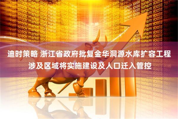 迪时策略 浙江省政府批复金华洞源水库扩容工程 涉及区域将实施建设及人口迁入管控