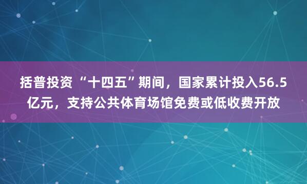 括普投资 “十四五”期间，国家累计投入56.5亿元，支持公共体育场馆免费或低收费开放