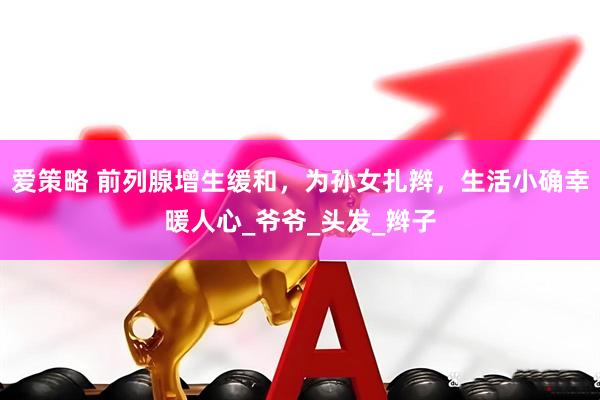 爱策略 前列腺增生缓和，为孙女扎辫，生活小确幸暖人心_爷爷_头发_辫子