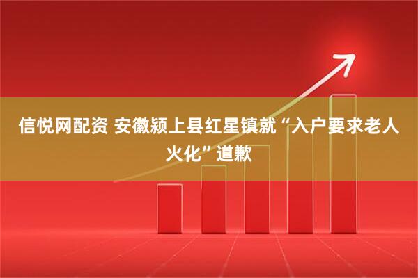 信悦网配资 安徽颍上县红星镇就“入户要求老人火化”道歉