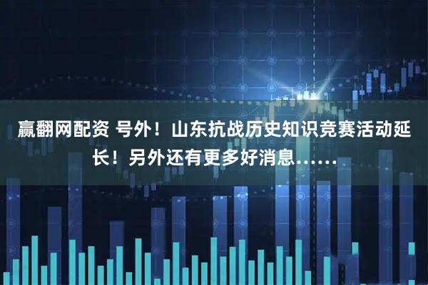赢翻网配资 号外！山东抗战历史知识竞赛活动延长！另外还有更多好消息……