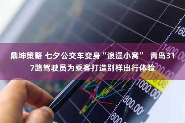 鼎坤策略 七夕公交车变身“浪漫小窝”  青岛317路驾驶员为乘客打造别样出行体验