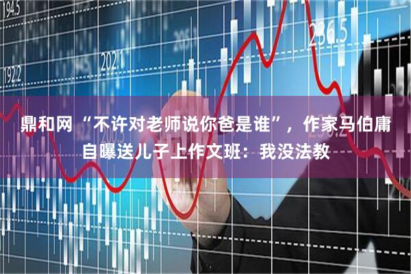 鼎和网 “不许对老师说你爸是谁”，作家马伯庸自曝送儿子上作文班：我没法教