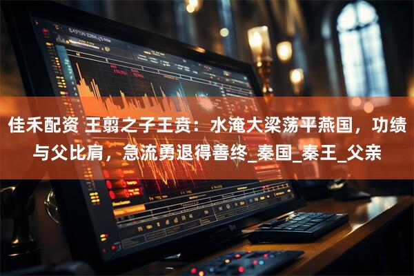 佳禾配资 王翦之子王贲：水淹大梁荡平燕国，功绩与父比肩，急流勇退得善终_秦国_秦王_父亲