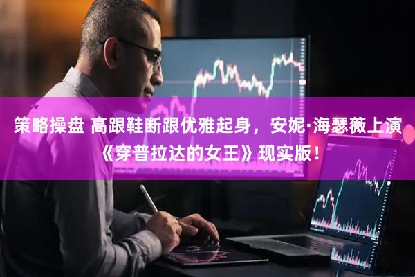 策略操盘 高跟鞋断跟优雅起身，安妮·海瑟薇上演《穿普拉达的女王》现实版！