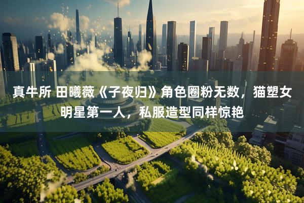 真牛所 田曦薇《子夜归》角色圈粉无数，猫塑女明星第一人，私服造型同样惊艳