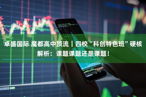 卓盛国际 魔都高中顶流｜四校“科创特色班”硬核解析：课题课题还是课题！