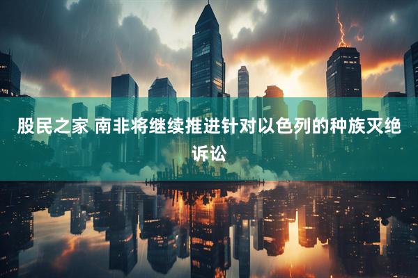 股民之家 南非将继续推进针对以色列的种族灭绝诉讼