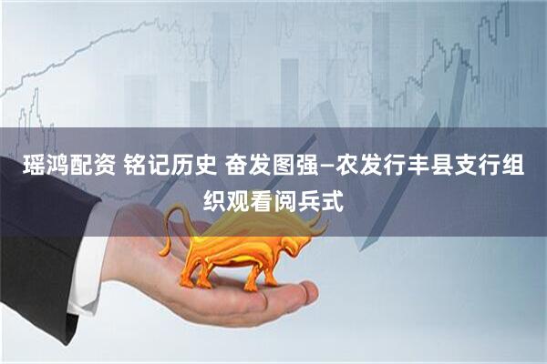 瑶鸿配资 铭记历史 奋发图强—农发行丰县支行组织观看阅兵式