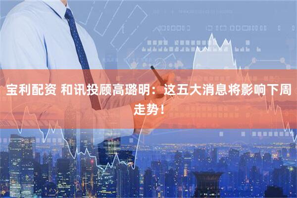 宝利配资 和讯投顾高璐明：这五大消息将影响下周走势！