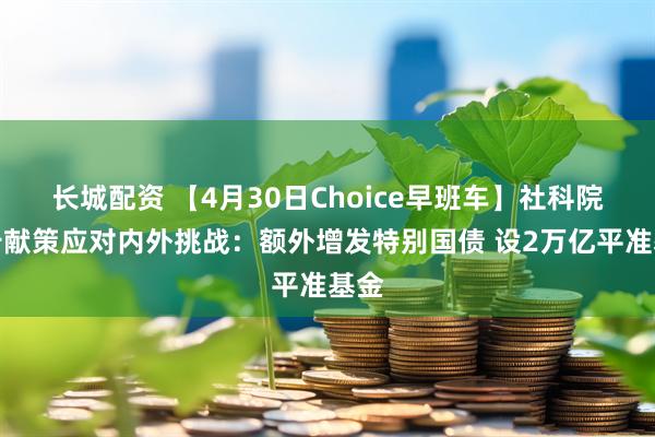长城配资 【4月30日Choice早班车】社科院报告献策应对内外挑战：额外增发特别国债 设2万亿平准基金