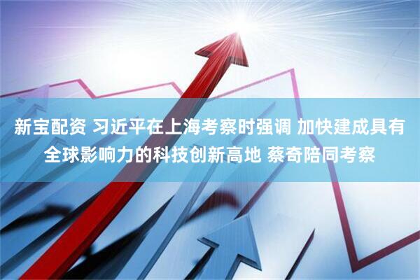 新宝配资 习近平在上海考察时强调 加快建成具有全球影响力的科技创新高地 蔡奇陪同考察