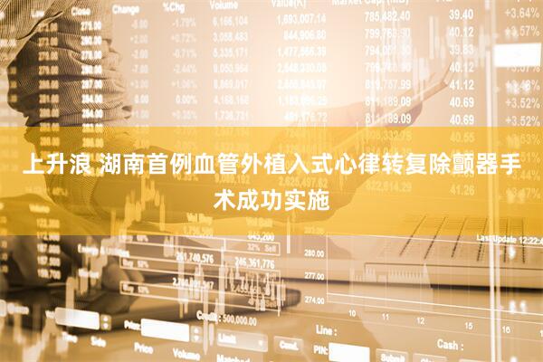 上升浪 湖南首例血管外植入式心律转复除颤器手术成功实施