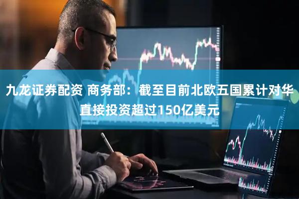 九龙证券配资 商务部：截至目前北欧五国累计对华直接投资超过150亿美元