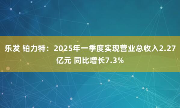 乐发 铂力特：2025年一季度实现营业总收入2.27亿元 同比增长7.3%