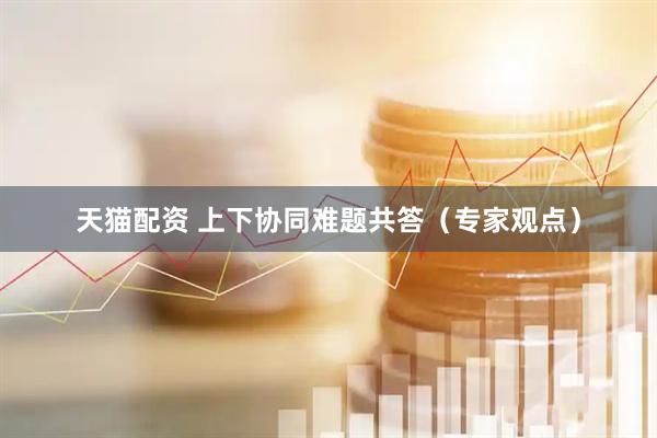 天猫配资 上下协同难题共答（专家观点）