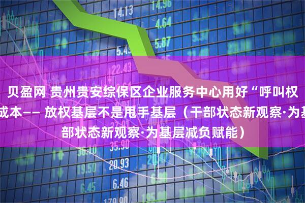 贝盈网 贵州贵安综保区企业服务中心用好“呼叫权”，帮企业降成本—— 放权基层不是甩手基层（干部状态新观察·为基层减负赋能）