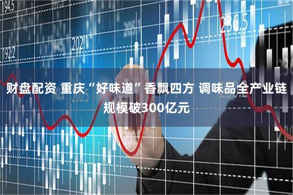 财盘配资 重庆“好味道”香飘四方 调味品全产业链规模破300亿元