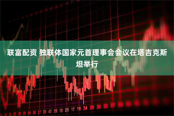 联富配资 独联体国家元首理事会会议在塔吉克斯坦举行