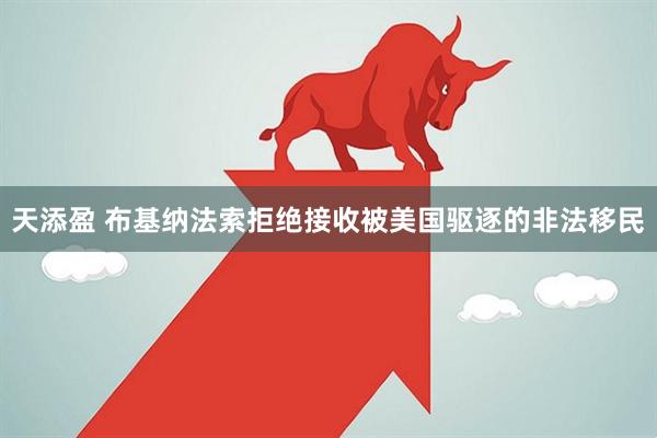 天添盈 布基纳法索拒绝接收被美国驱逐的非法移民