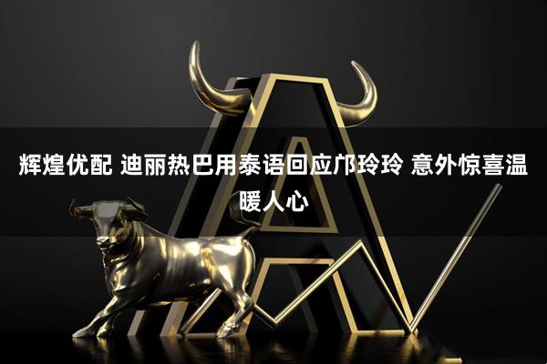 辉煌优配 迪丽热巴用泰语回应邝玲玲 意外惊喜温暖人心