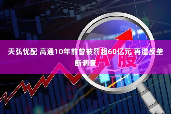 天弘忧配 高通10年前曾被罚超60亿元 再遭反垄断调查