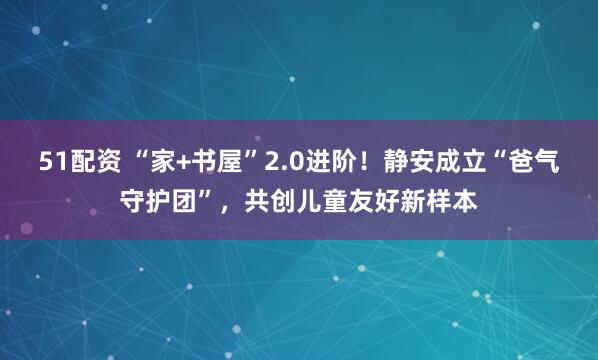 51配资 “家+书屋”2.0进阶！静安成立“爸气守护团”，共创儿童友好新样本