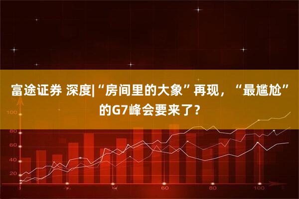 富途证券 深度|“房间里的大象”再现，“最尴尬”的G7峰会要来了？