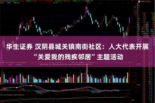 华生证券 汉阴县城关镇南街社区：人大代表开展“关爱我的残疾邻居”主题活动