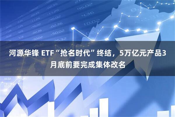 河源华锋 ETF“抢名时代”终结，5万亿元产品3月底前要完成集体改名